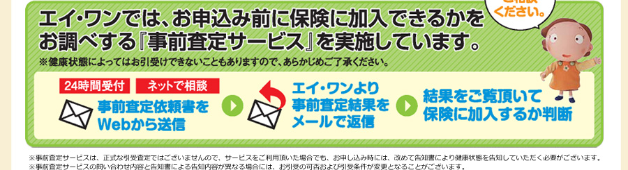 エイワンでは、お申込前に保険に加入できるかとお調べする「事前査定サービス」を実施しています。※健康状態によってはお引受け出来ないこともありますので、あらかじめご了承下さい。お気軽にご相談ください。 24時間受け付けネットで相談 事前査定依頼書をWEBから送信 エイワンより事前査定結果をメールで返信 結果をご覧頂いて保険に加入するか判断 ※事前査定サービスは正式な引き受け査定ではございませんおで、サービスをご利用頂いた場合でも、お申込時には改めて告知書により健康状態を告知していただく必要がございます。 ※事前査定サービスの問い合わせ内容と告知書による告知内容が異なる場合には、お引き受けの可否及び引受条件が変更となる事がございます。