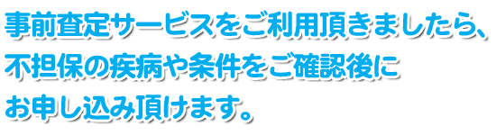 事前査定サービスをご利用頂きましたら、不担保の疾病や条件をご確認後にお申し込み頂けます。