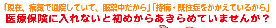 医療保険に入れないと初めからあきらめていませんか？